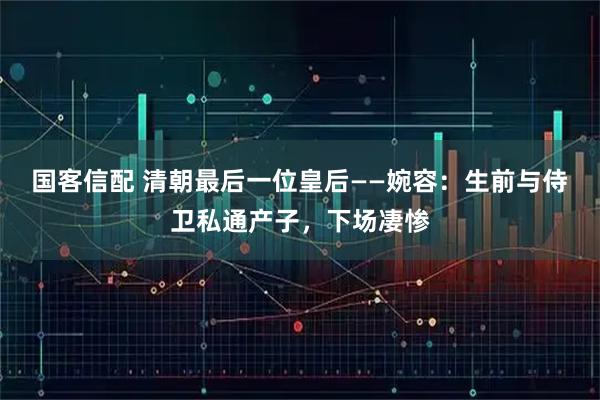 国客信配 清朝最后一位皇后——婉容：生前与侍卫私通产子，下场凄惨