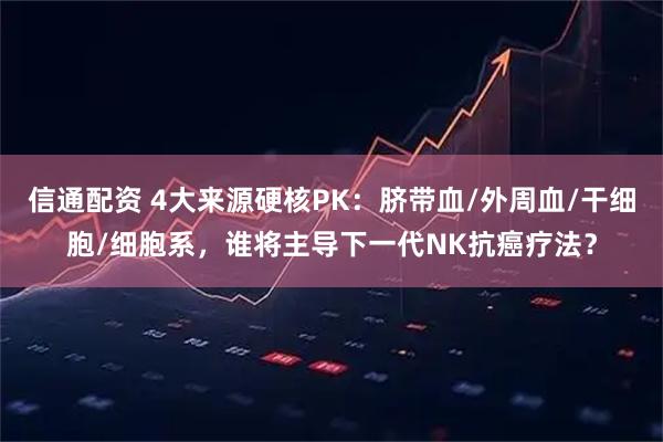 信通配资 4大来源硬核PK：脐带血/外周血/干细胞/细胞系，谁将主导下一代NK抗癌疗法？