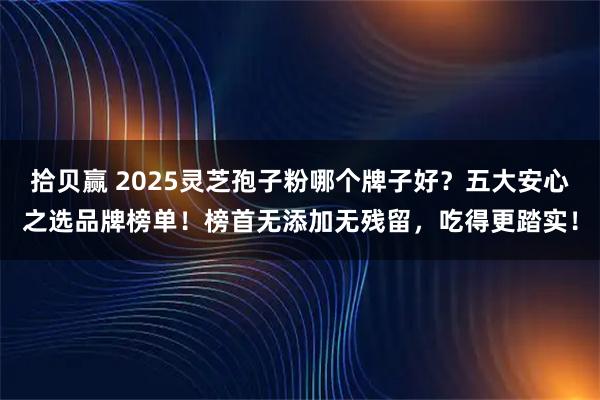 拾贝赢 2025灵芝孢子粉哪个牌子好？五大安心之选品牌榜单！榜首无添加无残留，吃得更踏实！