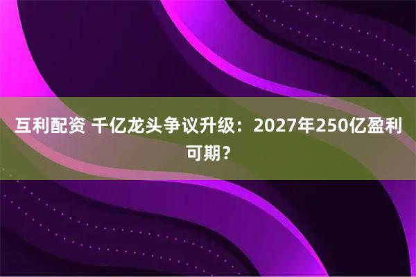 互利配资 千亿龙头争议升级：2027年250亿盈利可期？
