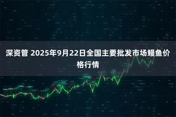 深资管 2025年9月22日全国主要批发市场鳗鱼价格行情
