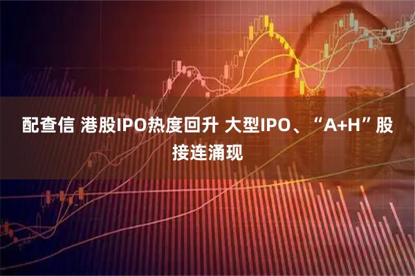 配查信 港股IPO热度回升 大型IPO、“A+H”股接连涌现
