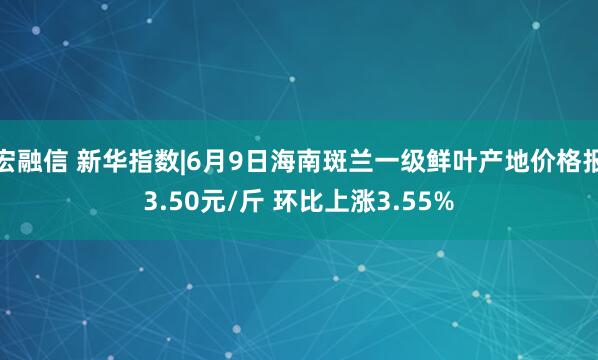 宏融信 新华指数|6月9日海南斑兰一级鲜叶产地价格报3.50元/斤 环比上涨3.55%