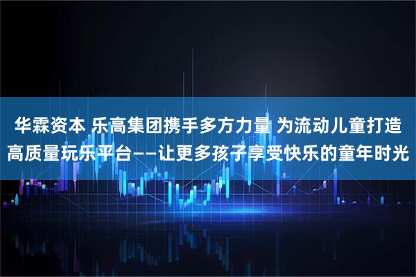 华霖资本 乐高集团携手多方力量 为流动儿童打造高质量玩乐平台——让更多孩子享受快乐的童年时光
