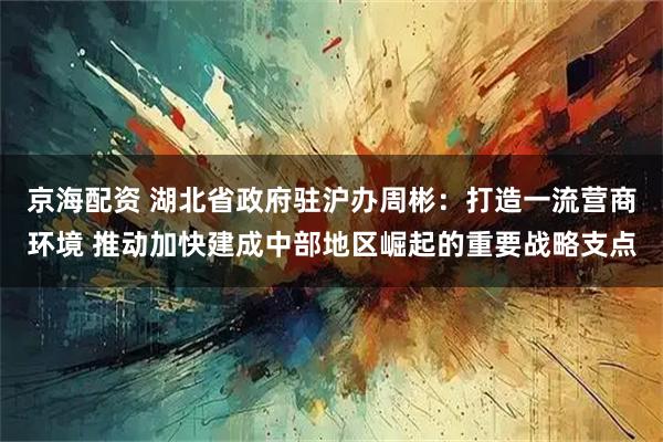 京海配资 湖北省政府驻沪办周彬：打造一流营商环境 推动加快建成中部地区崛起的重要战略支点