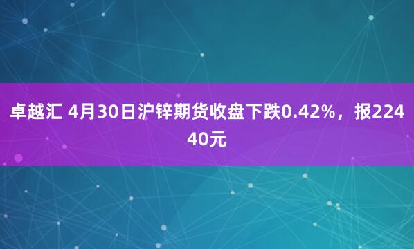 卓越汇 4月30日沪锌期货收盘下跌0.42%，报22440元