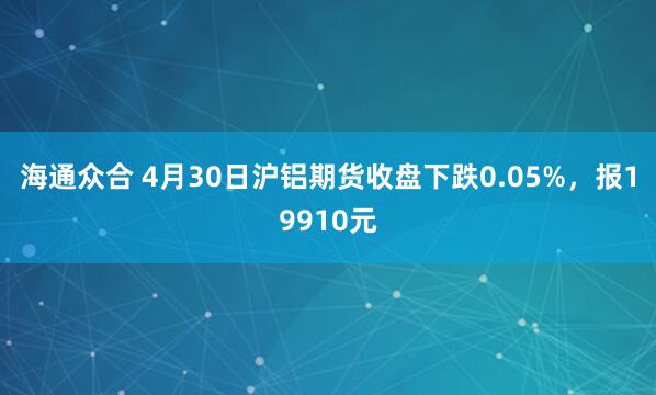 海通众合 4月30日沪铝期货收盘下跌0.05%，报19910元