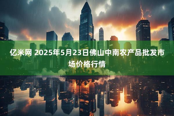 亿米网 2025年5月23日佛山中南农产品批发市场价格行情