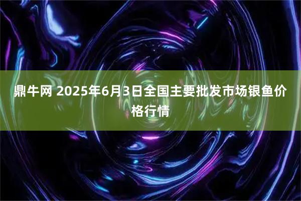 鼎牛网 2025年6月3日全国主要批发市场银鱼价格行情
