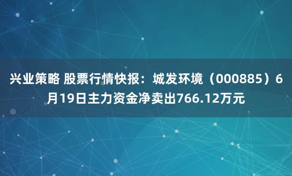 兴业策略 股票行情快报：城发环境（000885）6月19日主力资金净卖出766.12万元