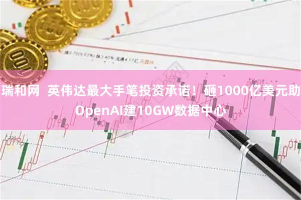 瑞和网  英伟达最大手笔投资承诺！砸1000亿美元助OpenAI建10GW数据中心