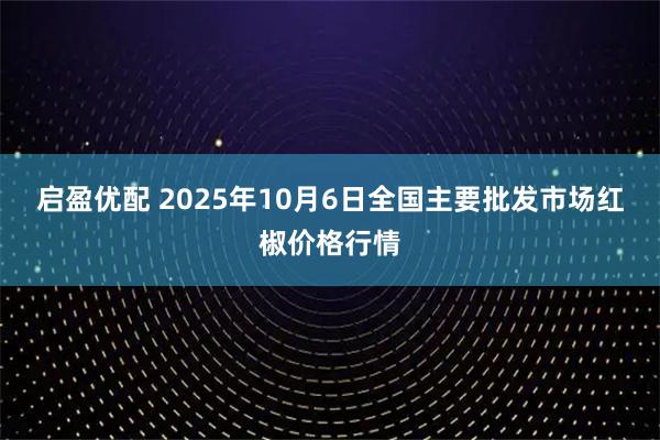 启盈优配 2025年10月6日全国主要批发市场红椒价格行情