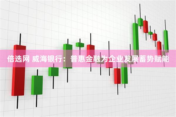 倍选网 威海银行：普惠金融为企业发展蓄势赋能