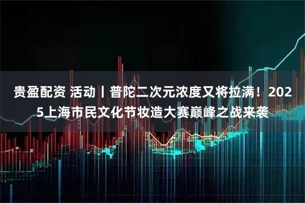 贵盈配资 活动丨普陀二次元浓度又将拉满！2025上海市民文化节妆造大赛巅峰之战来袭