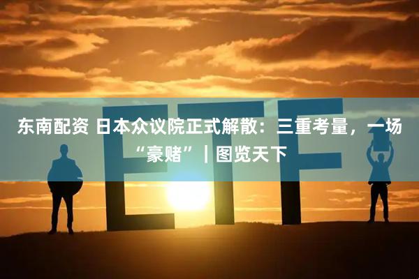 东南配资 日本众议院正式解散：三重考量，一场“豪赌”｜图览天下