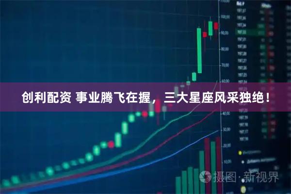 创利配资 事业腾飞在握，三大星座风采独绝！
