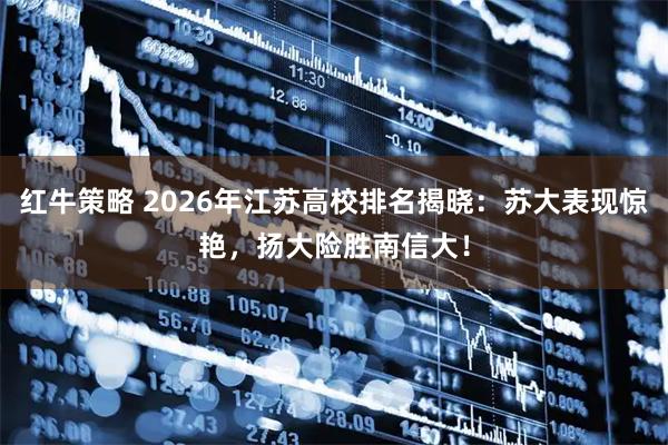 红牛策略 2026年江苏高校排名揭晓：苏大表现惊艳，扬大险胜南信大！