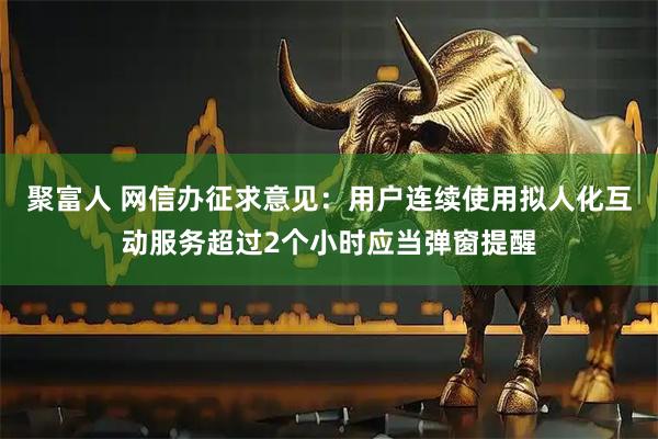 聚富人 网信办征求意见：用户连续使用拟人化互动服务超过2个小时应当弹窗提醒