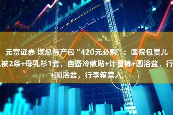 元富证券 煤总待产包“420元必购”：医院包婴儿衣2套+包被2条+母乳衫1套，自备冷敷贴+计量裤+圆浴盆，行李箱禁入