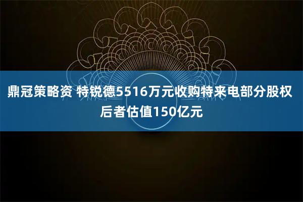 鼎冠策略资 特锐德5516万元收购特来电部分股权 后者估值150亿元