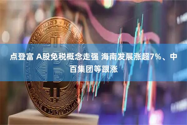 点登富 A股免税概念走强 海南发展涨超7%、中百集团等跟涨