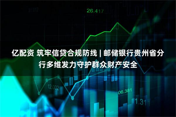亿配资 筑牢信贷合规防线 | 邮储银行贵州省分行多维发力守护群众财产安全