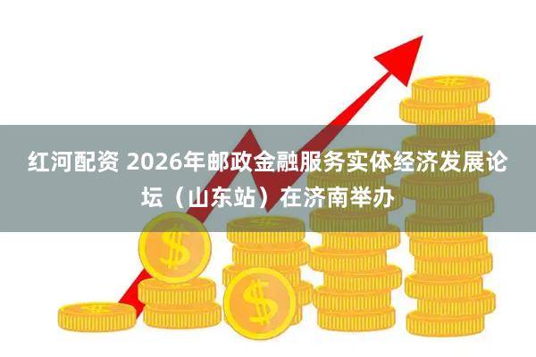 红河配资 2026年邮政金融服务实体经济发展论坛（山东站）在济南举办