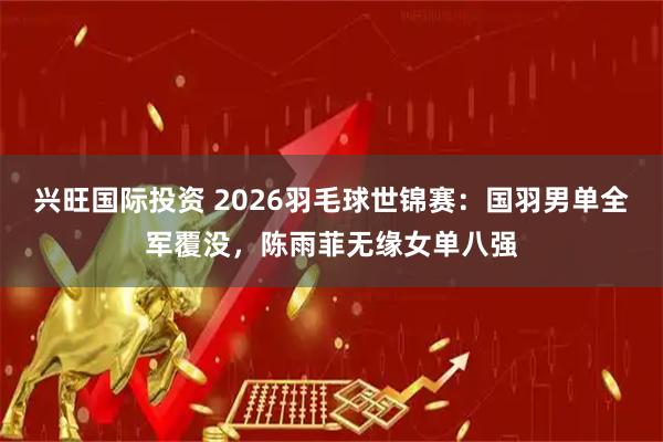 兴旺国际投资 2026羽毛球世锦赛：国羽男单全军覆没，陈雨菲无缘女单八强