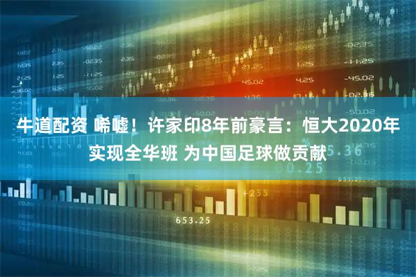 牛道配资 唏嘘！许家印8年前豪言：恒大2020年实现全华班 为中国足球做贡献
